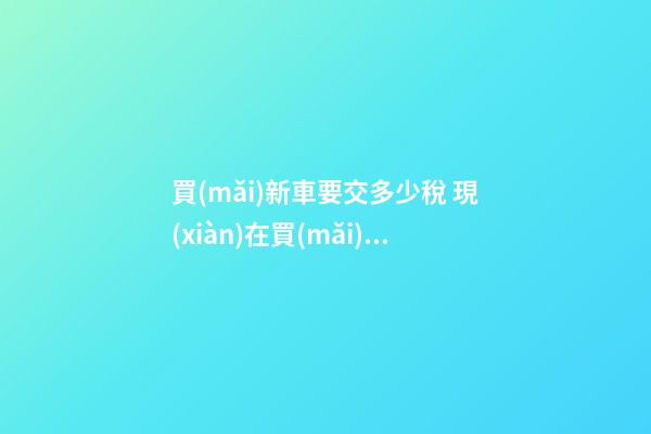 買(mǎi)新車要交多少稅 現(xiàn)在買(mǎi)車購(gòu)置稅是多少